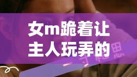 女m跪着让主人玩弄的微博小说：权力与臣服的复杂情感纠葛