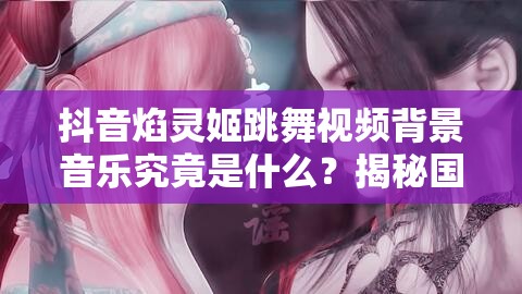 抖音焰灵姬跳舞视频背景音乐究竟是什么？揭秘国漫女神的专属旋律