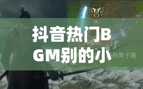 抖音热门BGM别的小朋友都回家了背后，隐藏着怎样的游戏魅力与秘密？