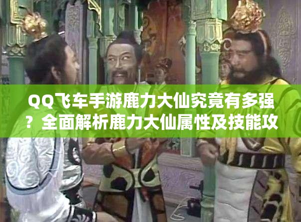 QQ飞车手游鹿力大仙究竟有多强？全面解析鹿力大仙属性及技能攻略