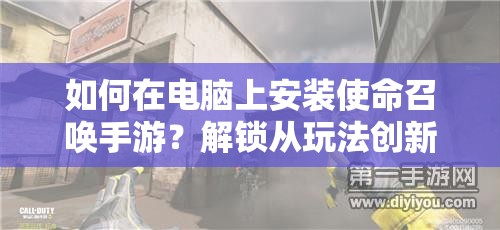 如何在电脑上安装使命召唤手游？解锁从玩法创新到深度剧情的全面体验