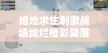 绝地求生刺激战场绚烂橙彩降落伞如何免费获取？全攻略及未来玩法大猜想