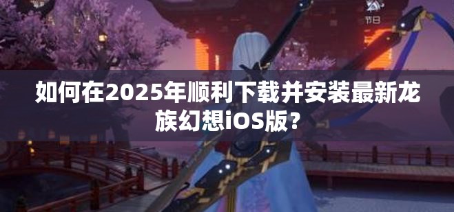 如何在2025年顺利下载并安装最新龙族幻想iOS版？