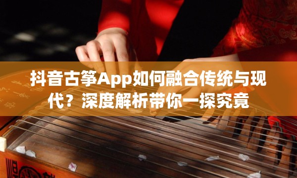 抖音古筝App如何融合传统与现代？深度解析带你一探究竟