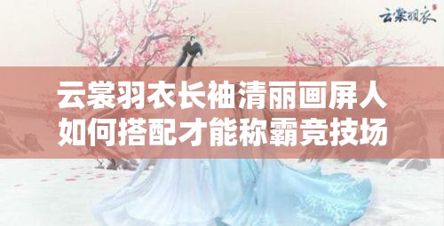 云裳羽衣长袖清丽画屏人如何搭配才能称霸竞技场新主题？